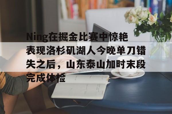 开云入口 -包含Ning在掘金比赛中惊艳表现洛杉矶湖人今晚单刀错失之后，山东泰山加时末段完成体检的词条